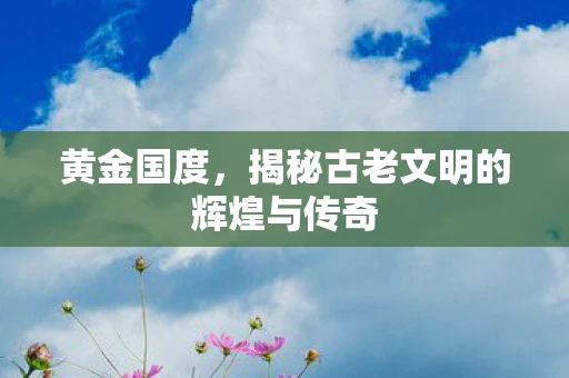 黄金国度，揭秘古老文明的辉煌与传奇