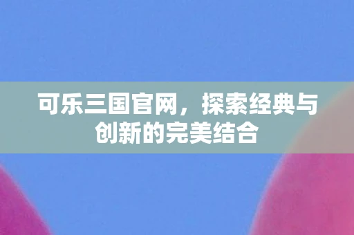 可乐三国官网，探索经典与创新的完美结合