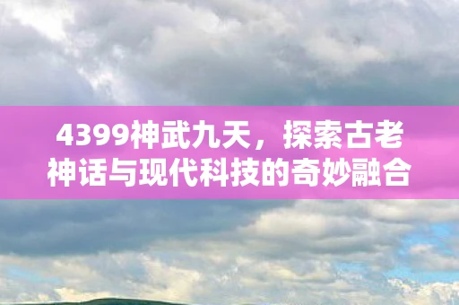 4399神武九天，探索古老神话与现代科技的奇妙融合
