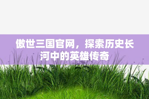 傲世三国官网，探索历史长河中的英雄传奇