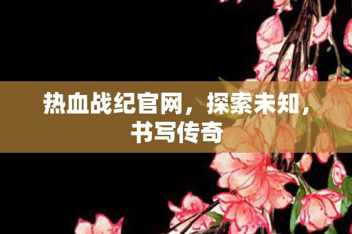 热血战纪官网，探索未知，书写传奇