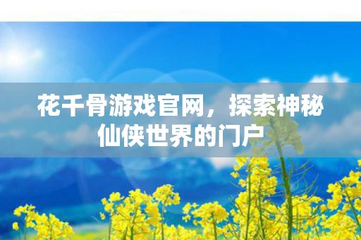 花千骨游戏官网，探索神秘仙侠世界的门户