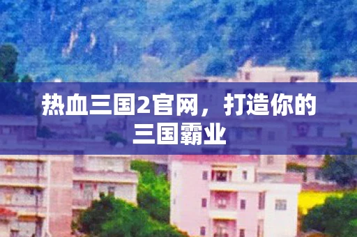 热血三国2官网，打造你的三国霸业