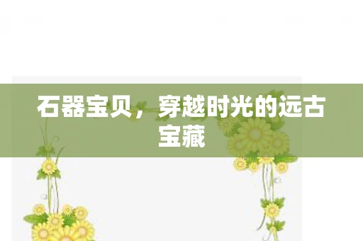 石器宝贝，穿越时光的远古宝藏
