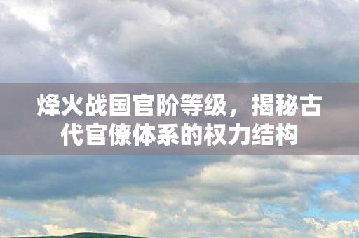 烽火战国官阶等级，揭秘古代官僚体系的权力结构