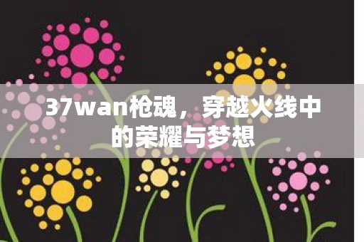37wan枪魂，穿越火线中的荣耀与梦想