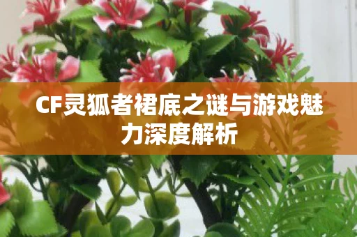 CF灵狐者裙底之谜与游戏魅力深度解析图片