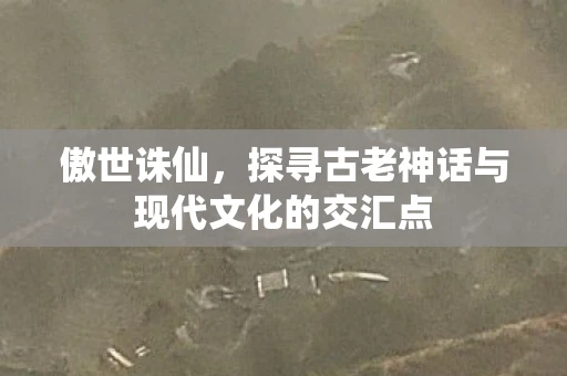 傲世诛仙，探寻古老神话与现代文化的交汇点
