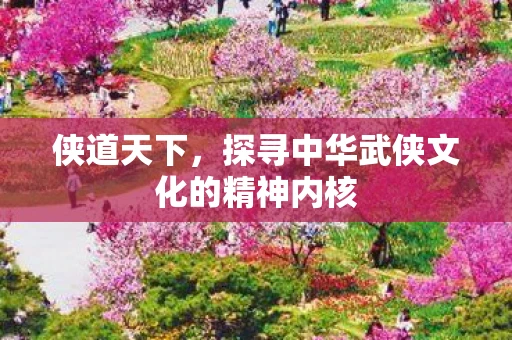 侠道天下，探寻中华武侠文化的精神内核