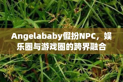 Angelababy假扮NPC，娱乐圈与游戏圈的跨界融合