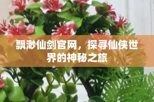 飘渺仙剑官网，探寻仙侠世界的神秘之旅