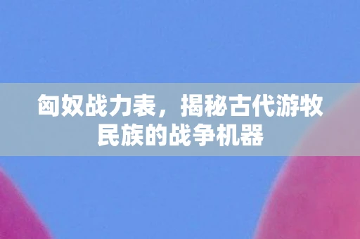 匈奴战力表，揭秘古代游牧民族的战争机器