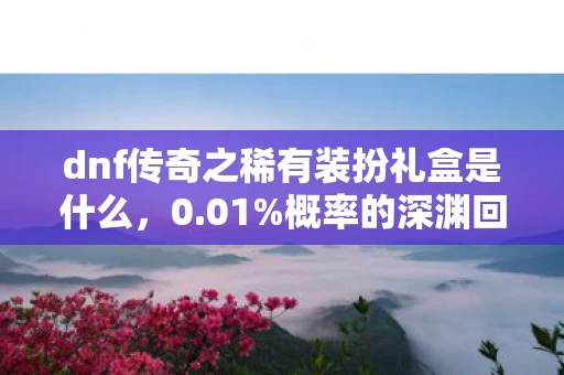 dnf传奇之稀有装扮礼盒是什么,0.01%概率的深渊回响,当稀有礼盒撕开普通玩家的命运裂缝 dnf传奇之稀有装扮礼盒是什么,0.01%概率的深渊回响,当稀有礼盒撕开普通玩家的命运裂缝
