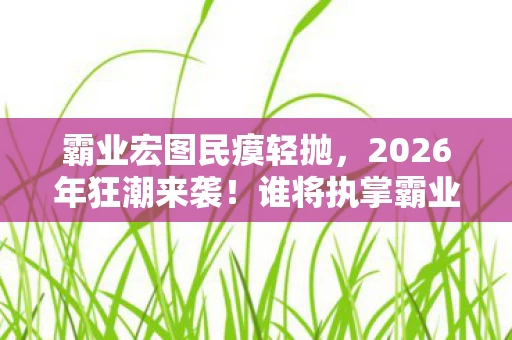 霸业宏图民瘼轻抛,2026年狂潮来袭!谁将执掌霸业宏图,悬念揭晓倒计时! 霸业宏图民瘼轻抛,2026年狂潮来袭!谁将执掌霸业宏图,悬念揭晓倒计时!