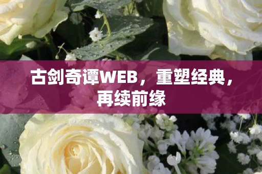 古剑奇谭WEB，重塑经典，再续前缘