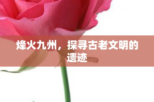 烽火九州，探寻古老文明的遗迹