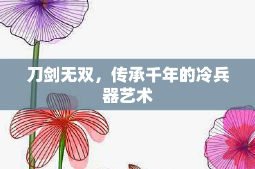 刀剑无双，传承千年的冷兵器艺术