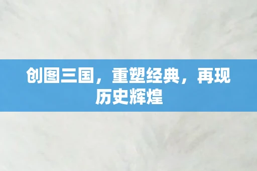 创图三国，重塑经典，再现历史辉煌
