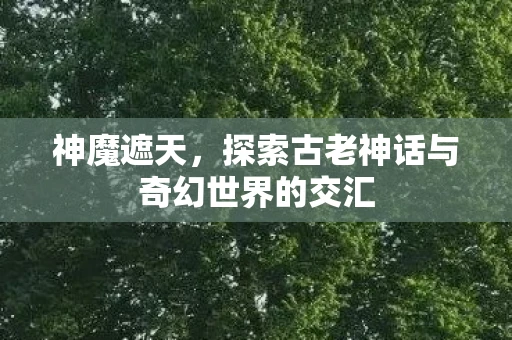 神魔遮天，探索古老神话与奇幻世界的交汇