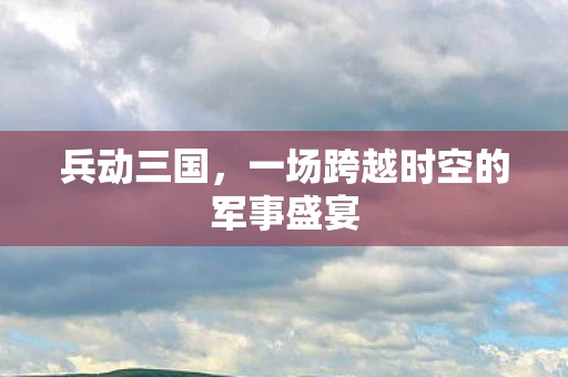 兵动三国，一场跨越时空的军事盛宴