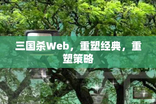 三国杀Web，重塑经典，重塑策略