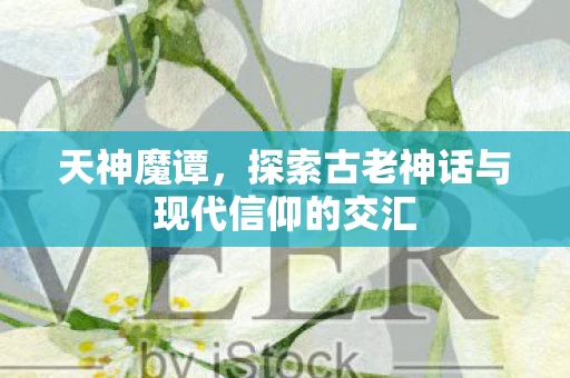 天神魔谭，探索古老神话与现代信仰的交汇