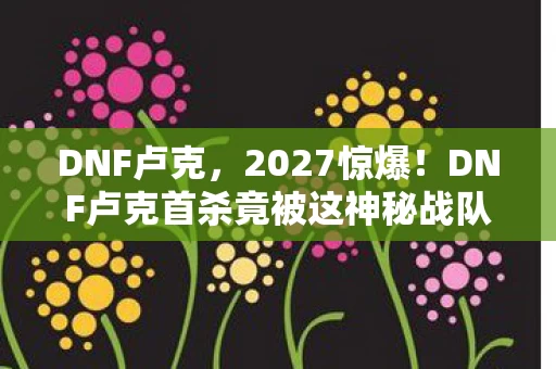 DNF卢克,2027惊爆!DNF卢克首杀竟被这神秘战队10分钟拿下? DNF卢克,2027惊爆!DNF卢克首杀竟被这神秘战队10分钟拿下?