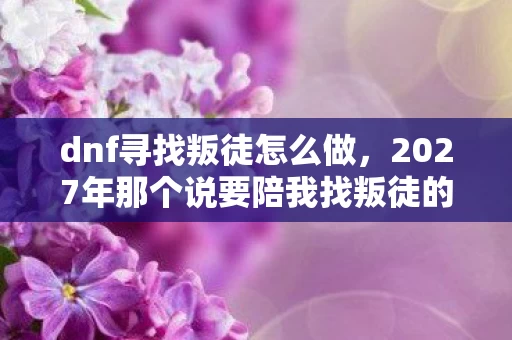 dnf寻找叛徒怎么做,2027年那个说要陪我找叛徒的少年,伏笔藏了十年,如今想起鼻子一酸 dnf寻找叛徒怎么做,2027年那个说要陪我找叛徒的少年,伏笔藏了十年,如今想起鼻子一酸