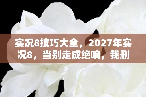 实况8技巧大全，2027年实况8，当别走成绝响，我删号时鼻子一酸才懂