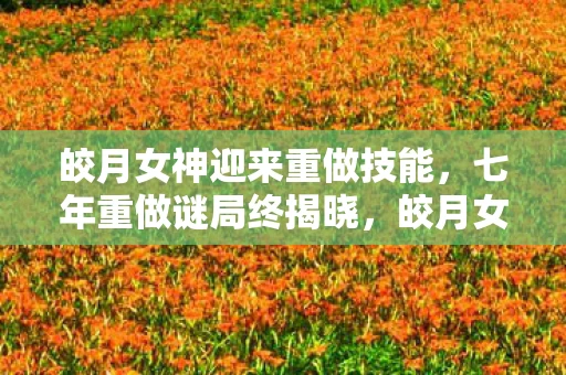 皎月女神迎来重做技能，七年重做谜局终揭晓，皎月女神谢幕泪目时