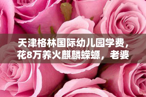天津格林国际幼儿园学费,花8万养火麒麟蝾螈,老婆签离婚协议时我才吓一跳! 天津格林国际幼儿园学费,花8万养火麒麟蝾螈,老婆签离婚协议时我才吓一跳!