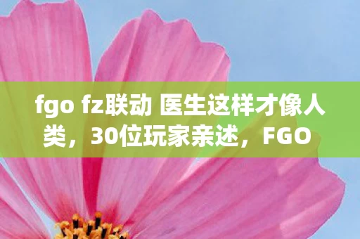 fgo fz联动 医生这样才像人类，30位玩家亲述，FGO FZ联动疑点大揭秘，这操作真让人绷不住！