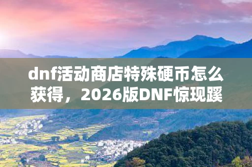 dnf活动商店特殊硬币怎么获得，2026版DNF惊现蹊跷！活动商店特殊硬币竟藏着这般感慨