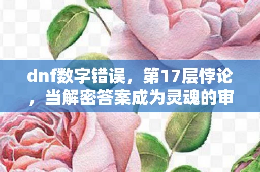dnf数字错误，第17层悖论，当解密答案成为灵魂的审判书，2027年2月12日我听见深渊在笑