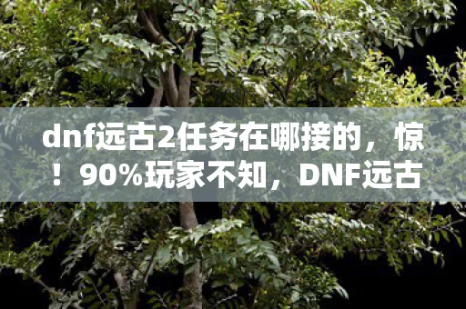 dnf远古2任务在哪接的，惊！90%玩家不知，DNF远古2任务接取竟藏这跨平台玄机！