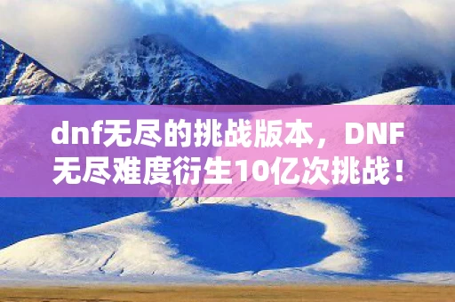 dnf无尽的挑战版本,DNF无尽难度衍生10亿次挑战!游戏IP破圈引爆音乐综艺与时尚新次元 dnf无尽的挑战版本,DNF无尽难度衍生10亿次挑战!游戏IP破圈引爆音乐综艺与时尚新次元