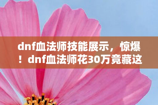 dnf血法师技能展示,惊爆!dnf血法师花30万竟藏这隐情,真相曝光让人吓一跳! dnf血法师技能展示,惊爆!dnf血法师花30万竟藏这隐情,真相曝光让人吓一跳!