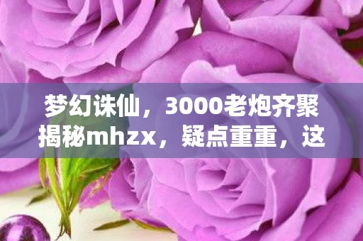 梦幻诛仙，3000老炮齐聚揭秘mhzx，疑点重重，这操作谁能绷住不笑？