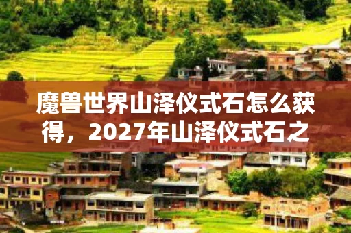 魔兽世界山泽仪式石怎么获得,2027年山泽仪式石之谜,伏笔揭开时,我鼻子一酸想起她 魔兽世界山泽仪式石怎么获得,2027年山泽仪式石之谜,伏笔揭开时,我鼻子一酸想起她