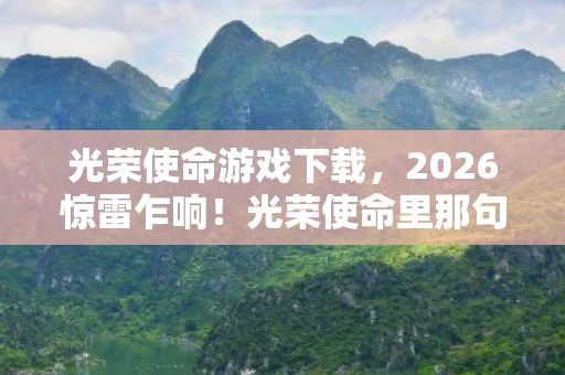 光荣使命游戏下载,2026惊雷乍响!光荣使命里那句我扛竟成绝响,鼻子一酸泪已决堤 光荣使命游戏下载,2026惊雷乍响!光荣使命里那句我扛竟成绝响,鼻子一酸泪已决堤
