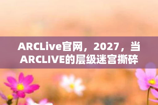 ARCLive官网，2027，当ARCLIVE的层级迷宫撕碎自由，你的灵魂震颤是宿命还是觉醒？