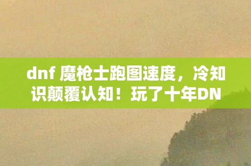 dnf 魔枪士跑图速度，冷知识颠覆认知！玩了十年DNF魔枪士，这些真相让我目瞪口呆