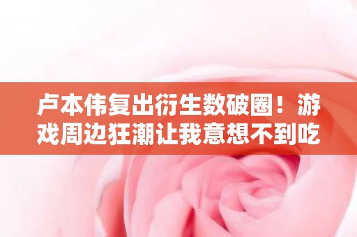 卢本伟复出衍生数破圈！游戏周边狂潮让我意想不到吃土到天花板