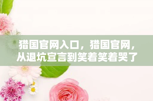 猎国官网入口,猎国官网,从退坑宣言到笑着笑着哭了,真相落差让人唏嘘 猎国官网入口,猎国官网,从退坑宣言到笑着笑着哭了,真相落差让人唏嘘