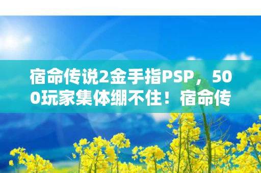 宿命传说2金手指PSP,500玩家集体绷不住!宿命传说2金手指疑云,是神技还是骗局? 宿命传说2金手指PSP,500玩家集体绷不住!宿命传说2金手指疑云,是神技还是骗局?