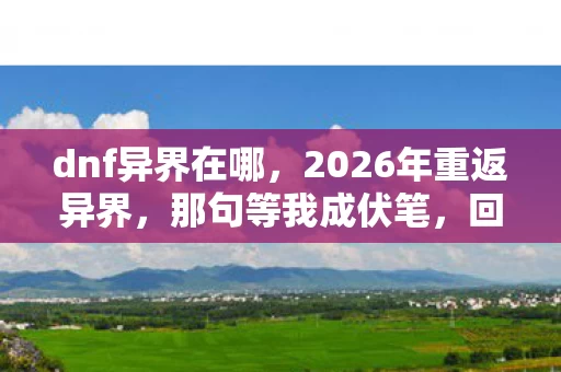 dnf异界在哪,2026年重返异界,那句等我成伏笔,回忆起鼻子一酸 dnf异界在哪,2026年重返异界,那句等我成伏笔,回忆起鼻子一酸