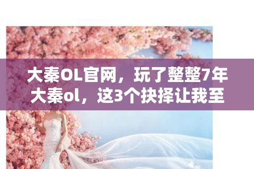 大秦OL官网,玩了整整7年大秦ol,这3个抉择让我至今夜不能寐! 大秦OL官网,玩了整整7年大秦ol,这3个抉择让我至今夜不能寐!