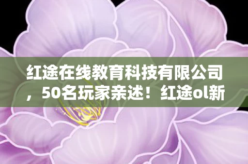 红途在线教育科技有限公司,50名玩家亲述!红途ol新版本疑点重重,大神都绷不住直呼离谱 红途在线教育科技有限公司,50名玩家亲述!红途ol新版本疑点重重,大神都绷不住直呼离谱