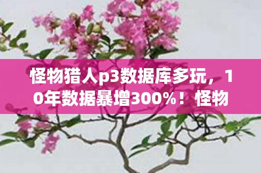 怪物猎人p3数据库多玩，10年数据暴增300%！怪物猎人P3数据库竟藏着游戏圈最暴利的冷门金矿