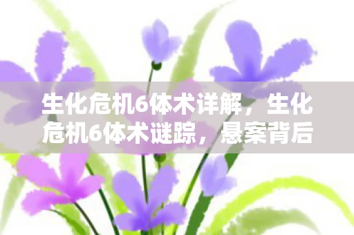 生化危机6体术详解，生化危机6体术谜踪，悬案背后，毛骨悚然的线索竟指向何方？